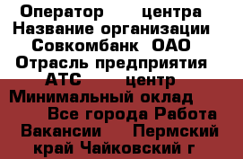 Оператор Call-центра › Название организации ­ Совкомбанк, ОАО › Отрасль предприятия ­ АТС, call-центр › Минимальный оклад ­ 35 000 - Все города Работа » Вакансии   . Пермский край,Чайковский г.